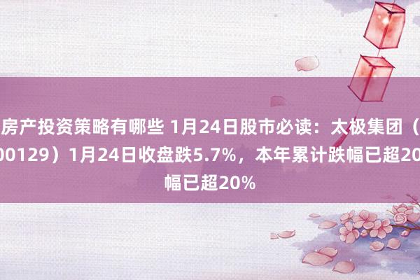 房产投资策略有哪些 1月24日股市必读：太极集团（600129）1月24日收盘跌5.7%，本年累计跌幅已超20%