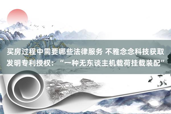 买房过程中需要哪些法律服务 不雅念念科技获取发明专利授权：“一种无东谈主机载荷挂载装配”