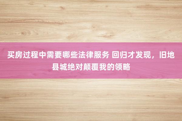 买房过程中需要哪些法律服务 回归才发现，旧地县城绝对颠覆我的领略