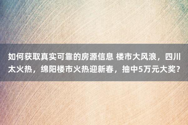 如何获取真实可靠的房源信息 楼市大风浪，四川太火热，绵阳楼市火热迎新春，抽中5万元大奖？