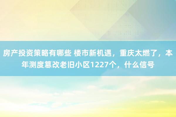 房产投资策略有哪些 楼市新机遇，重庆太燃了，本年测度篡改老旧小区1227个，什么信号