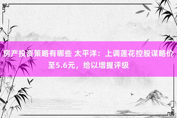 房产投资策略有哪些 太平洋：上调莲花控股谋略价至5.6元，给以增握评级