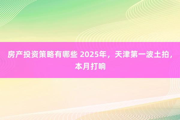 房产投资策略有哪些 2025年，天津第一波土拍，本月打响