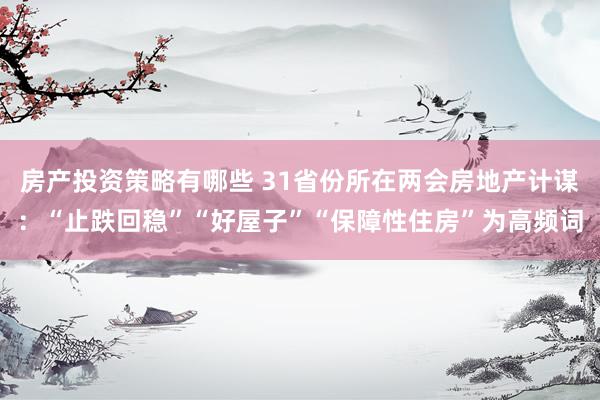 房产投资策略有哪些 31省份所在两会房地产计谋：“止跌回稳”“好屋子”“保障性住房”为高频词