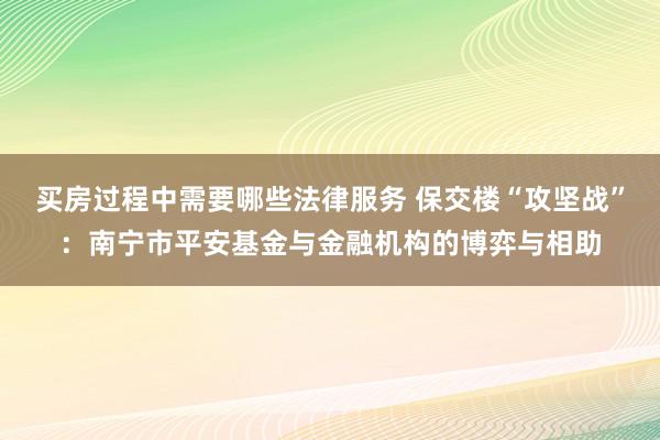 买房过程中需要哪些法律服务 保交楼“攻坚战”：南宁市平安基金与金融机构的博弈与相助