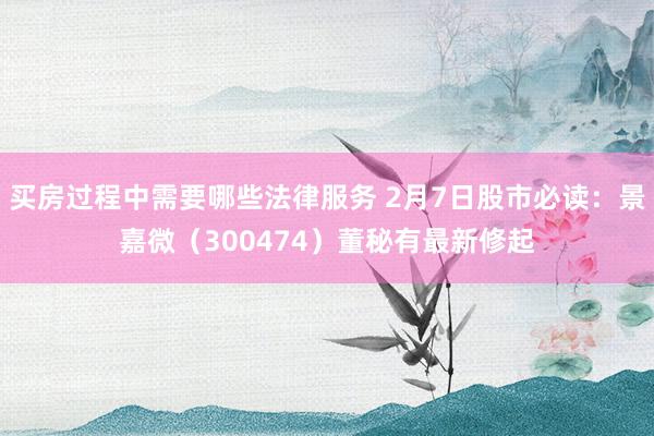 买房过程中需要哪些法律服务 2月7日股市必读：景嘉微（300474）董秘有最新修起