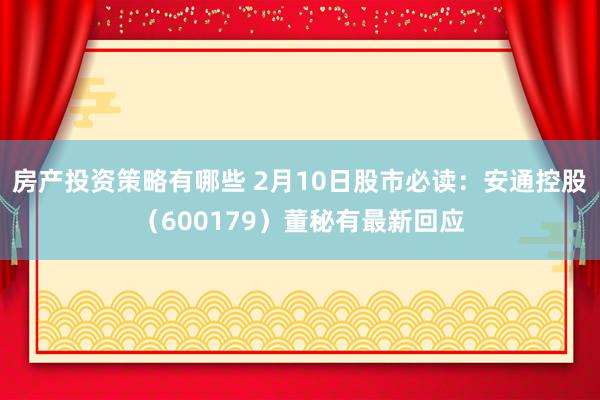 房产投资策略有哪些 2月10日股市必读：安通控股（600179）董秘有最新回应