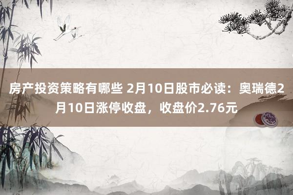 房产投资策略有哪些 2月10日股市必读：奥瑞德2月10日涨停收盘，收盘价2.76元