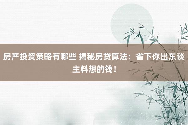 房产投资策略有哪些 揭秘房贷算法：省下你出东谈主料想的钱！