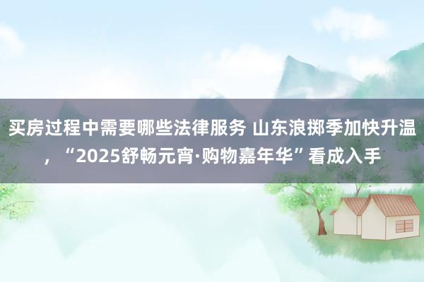 买房过程中需要哪些法律服务 山东浪掷季加快升温，“2025舒畅元宵·购物嘉年华”看成入手