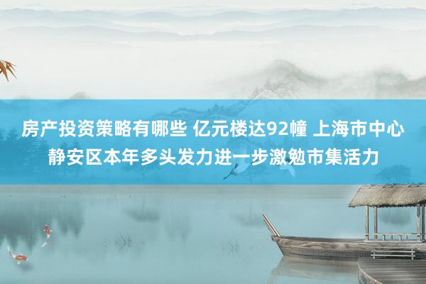 房产投资策略有哪些 亿元楼达92幢 上海市中心静安区本年多头发力进一步激勉市集活力