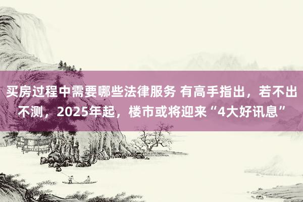 买房过程中需要哪些法律服务 有高手指出，若不出不测，2025年起，楼市或将迎来“4大好讯息”