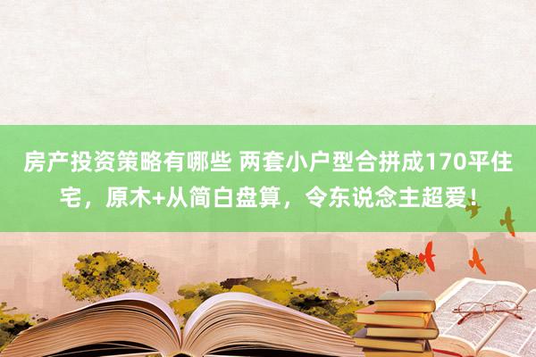 房产投资策略有哪些 两套小户型合拼成170平住宅，原木+从简白盘算，令东说念主超爱！