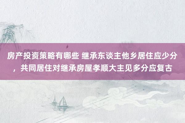 房产投资策略有哪些 继承东谈主他乡居住应少分，共同居住对继承房屋孝顺大主见多分应复古