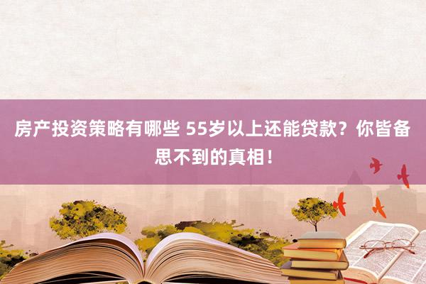 房产投资策略有哪些 55岁以上还能贷款？你皆备思不到的真相！