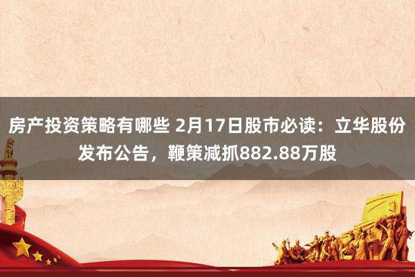 房产投资策略有哪些 2月17日股市必读：立华股份发布公告，鞭策减抓882.88万股