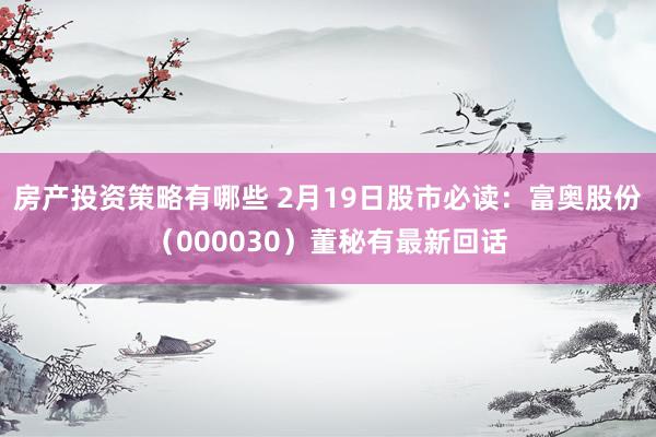 房产投资策略有哪些 2月19日股市必读：富奥股份（000030）董秘有最新回话