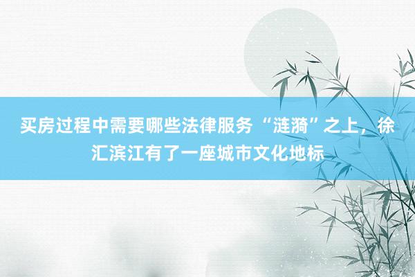 买房过程中需要哪些法律服务 “涟漪”之上，徐汇滨江有了一座城市文化地标