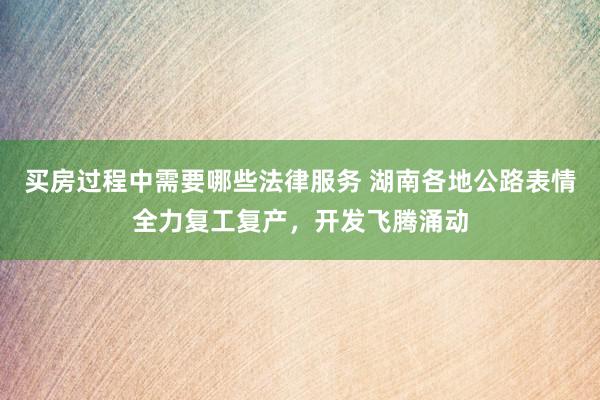 买房过程中需要哪些法律服务 湖南各地公路表情全力复工复产，开发飞腾涌动