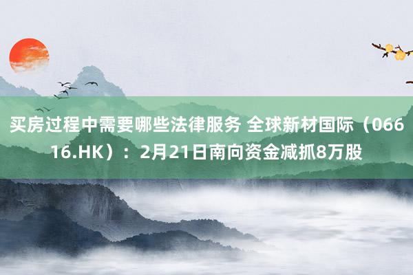 买房过程中需要哪些法律服务 全球新材国际（06616.HK）：2月21日南向资金减抓8万股